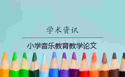 小學(xué)音樂教育教學(xué)論文 小學(xué)音樂教育教學(xué)論文